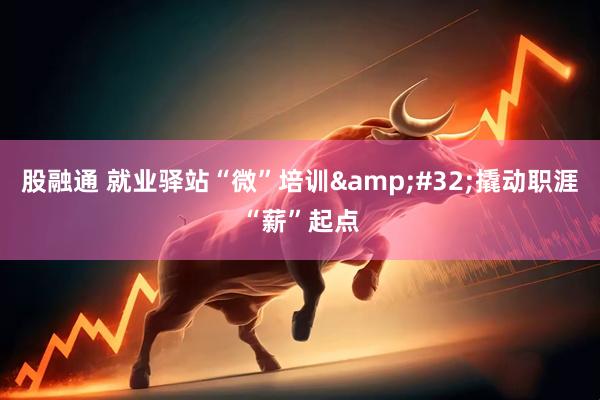 股融通 就业驿站“微”培训 撬动职涯“薪”起点