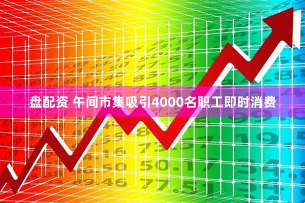 盘配资 午间市集吸引4000名职工即时消费