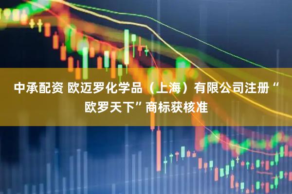 中承配资 欧迈罗化学品（上海）有限公司注册“欧罗天下”商标获核准