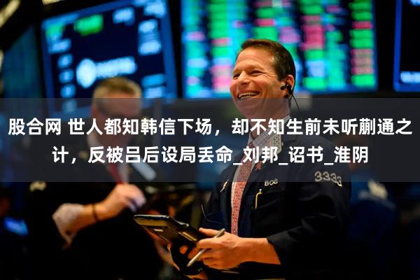 股合网 世人都知韩信下场，却不知生前未听蒯通之计，反被吕后设局丢命_刘邦_诏书_淮阴