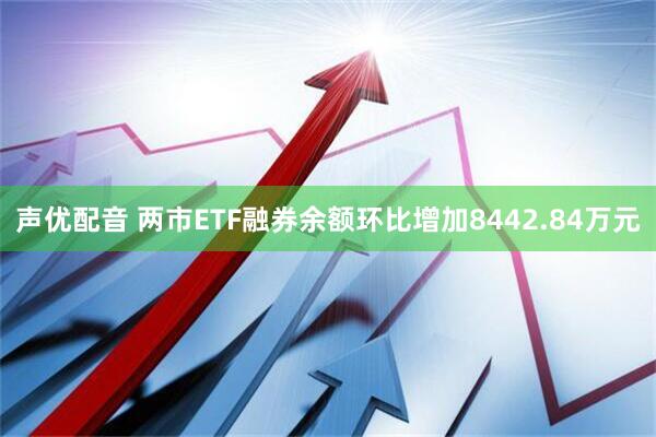 声优配音 两市ETF融券余额环比增加8442.84万元