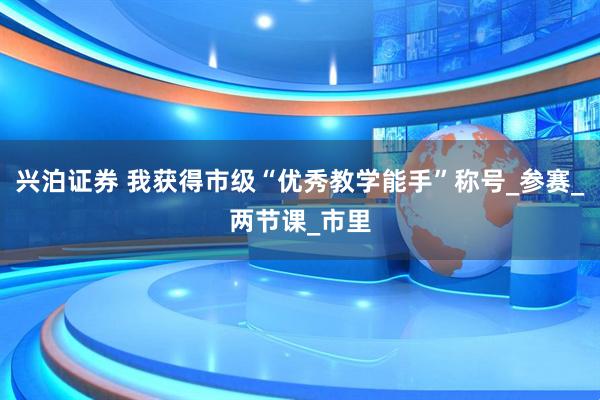 兴泊证券 我获得市级“优秀教学能手”称号_参赛_两节课_市里
