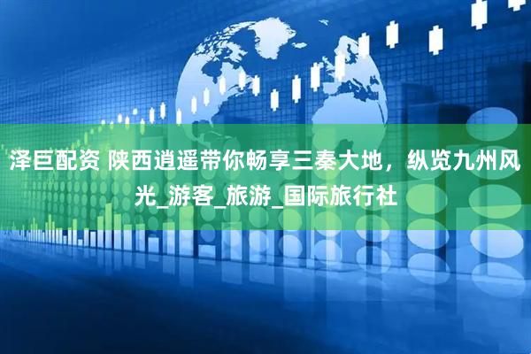 泽巨配资 陕西逍遥带你畅享三秦大地，纵览九州风光_游客_旅游_国际旅行社
