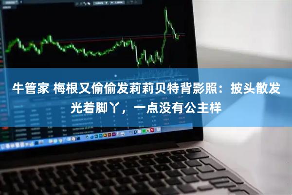 牛管家 梅根又偷偷发莉莉贝特背影照：披头散发光着脚丫，一点没有公主样