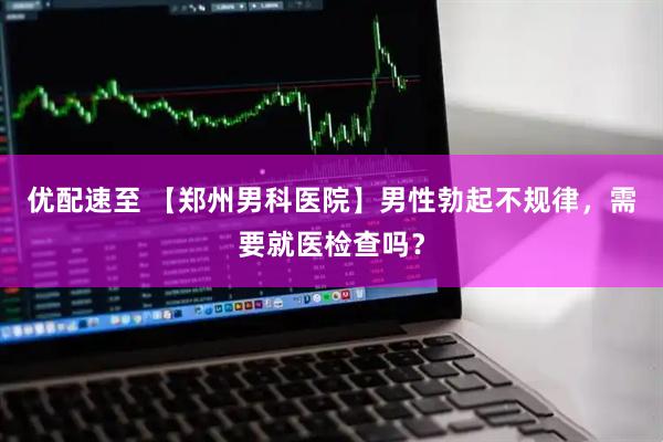 优配速至 【郑州男科医院】男性勃起不规律，需要就医检查吗？