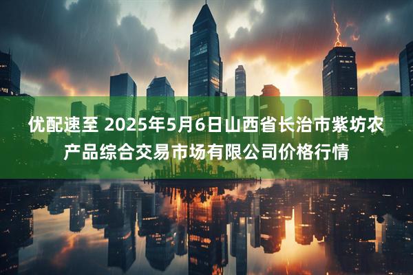 优配速至 2025年5月6日山西省长治市紫坊农产品综合交易市场有限公司价格行情