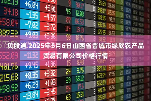 贝股通 2025年5月6日山西省晋城市绿欣农产品贸易有限公司价格行情