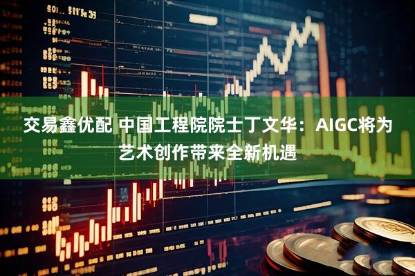 交易鑫优配 中国工程院院士丁文华：AIGC将为艺术创作带来全新机遇
