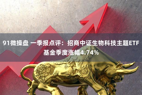 91微操盘 一季报点评：招商中证生物科技主题ETF基金季度涨幅4.74%