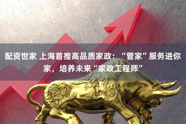 配资世家 上海首推高品质家政：“管家”服务进你家，培养未来“家政工程师”