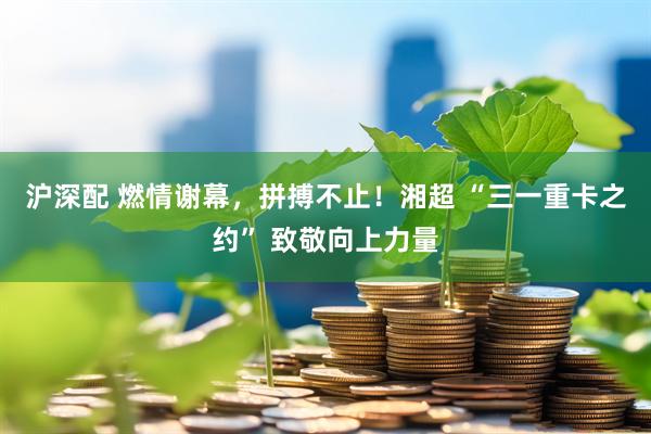 沪深配 燃情谢幕，拼搏不止！湘超 “三一重卡之约” 致敬向上力量