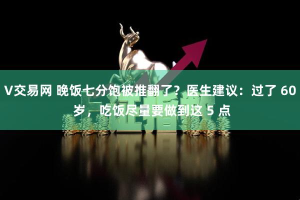 V交易网 晚饭七分饱被推翻了？医生建议：过了 60 岁，吃饭尽量要做到这 5 点