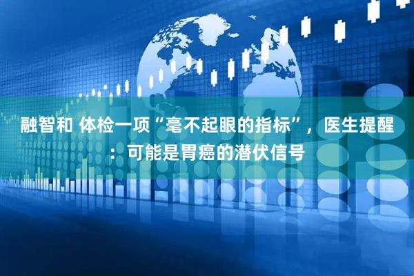 融智和 体检一项“毫不起眼的指标”，医生提醒：可能是胃癌的潜伏信号
