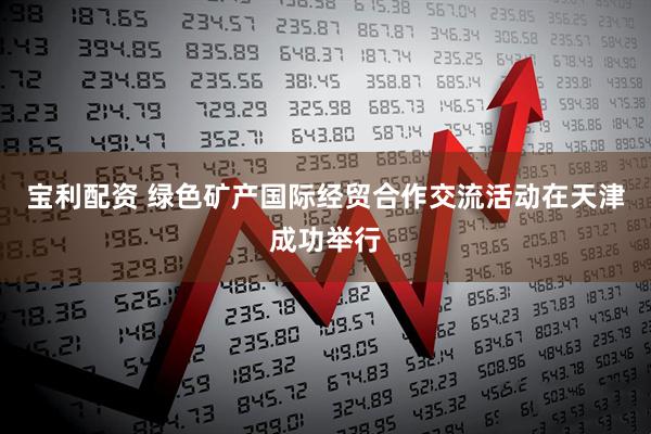 宝利配资 绿色矿产国际经贸合作交流活动在天津成功举行