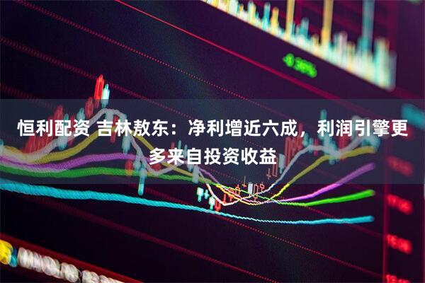恒利配资 吉林敖东：净利增近六成，利润引擎更多来自投资收益