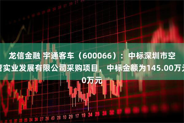 龙信金融 宇通客车（600066）：中标深圳市空管实业发展有限公司采购项目，中标金额为145.00万元